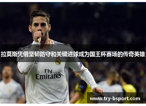 拉莫斯凭借坚韧防守和关键进球成为国王杯赛场的传奇英雄