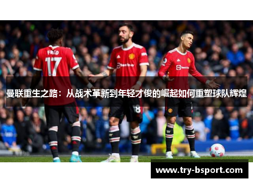 曼联重生之路：从战术革新到年轻才俊的崛起如何重塑球队辉煌