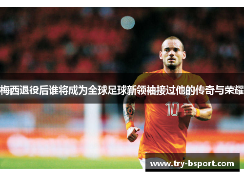 梅西退役后谁将成为全球足球新领袖接过他的传奇与荣耀