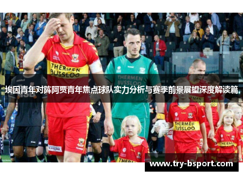 埃因青年对阵阿贾青年焦点球队实力分析与赛季前景展望深度解读篇 埃因青年对阵阿贾青年焦点球队实力分析与赛季前景展望深度解读篇