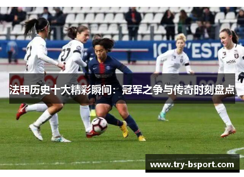 法甲历史十大精彩瞬间:冠军之争与传奇时刻盘点 法甲历史十大精彩瞬间:冠军之争与传奇时刻盘点