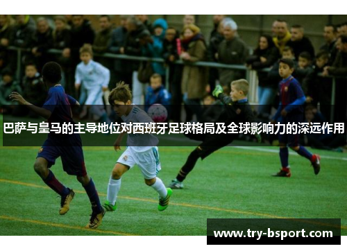 巴萨与皇马的主导地位对西班牙足球格局及全球影响力的深远作用