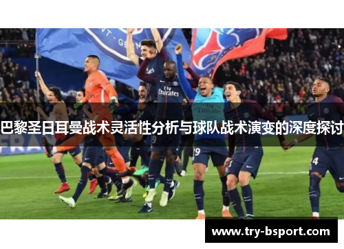 巴黎圣日耳曼战术灵活性分析与球队战术演变的深度探讨