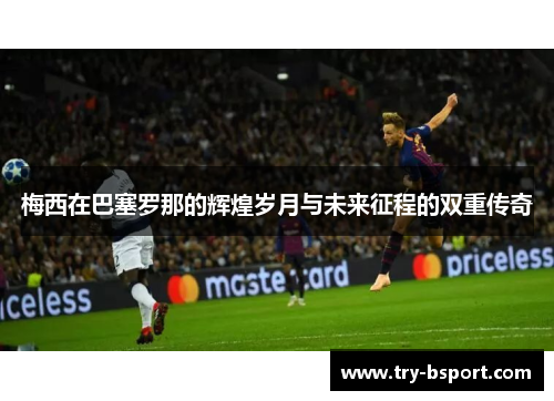 梅西在巴塞罗那的辉煌岁月与未来征程的双重传奇 梅西在巴塞罗那的辉煌岁月与未来征程的双重传奇