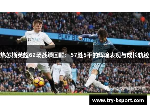 热苏斯英超62场战绩回顾：57胜5平的辉煌表现与成长轨迹