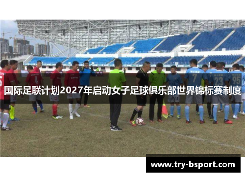 国际足联计划2027年启动女子足球俱乐部世界锦标赛制度 国际足联计划2027年启动女子足球俱乐部世界锦标赛制度