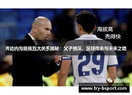 齐达内与恩佐五大关系揭秘:父子情深、足球传承与未来之路 齐达内与恩佐五大关系揭秘:父子情深、足球传承与未来之路