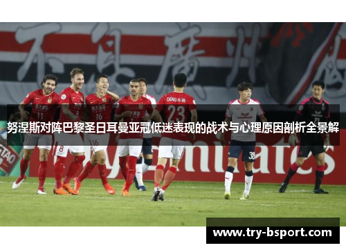 努涅斯对阵巴黎圣日耳曼亚冠低迷表现的战术与心理原因剖析全景解